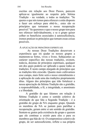 184 Isto Resulta
escritas em relação aos Doze Passos, parecem
aplicar-se igualmente ao respeito pela Sétima
Tradição - na verdade, a todas as tradições: "Se
queres o que nós temos para oferecer e estás disposto
a fazer um esforço para obtê-lo... estes são os
princípios que tornaram a nossa recuperação
possível." Se queremos o que o nosso grupo tem para
nos oferecer individualmente, e se o grupo quiser
colher os benefícios associados à autossuficiência,
iremos praticar os princípios que tornam essas coisas
possíveis.
A APLICAÇÃO DE PRINCÍPIOS ESPIRITUAIS
As nossas Doze Tradições descrevem a
experiência que irá ajudar os nossos grupos a
manterem-se fortes, vivos e livres. Subjacentes ao
carácter específico das nossas tradições, existem,
todavia, dezenas de princípios espirituais, qualquer
um dos quais poderia ser aplicado a quase todas as
tradições. É neste campo alargado de princípios que
as tradições têm crescido. Quanto mais cultivarmos
esse campo, mais forte será o nosso entendimento e
a aplicação de cada uma das tradições propriamente
ditas. Alguns dos princípios que irão fortalecer a
nossa apreciação da Sétima Tradição são a gratidão,
a responsabilidade, a fé, a integridade, o anonimato
e a liberdade.
A gratidão de que falamos em relação à
Sétima Tradição é como o sentido coletivo de
orientação de que fala a Segunda Tradição - é a
gratidão do grupo de NA enquanto grupo. Quando
os membros de NA se juntam para partilhar a
recuperação, geram entre si um sentido de gratidão.
Sentem-se gratos pela existência do grupo e querem
que ele continue a existir para eles e para os
membros que hão de vir. O compromisso coletivo do
grupo, de ser autossuficiente, reflete a sua própria
 