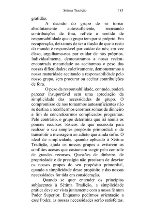 Sétima Tradição 185
gratidão.
A decisão do grupo de se tornar
absolutamente autossuficiente, recusando
contribuições de fora, reflete o sentido de
responsabilidade que o grupo tem por si próprio. Em
recuperação, deixamos de ter a ilusão de que o resto
do mundo é responsável por cuidar de nós; em vez
disso, orgulhamo-nos por cuidar de nós próprios.
Individualmente, demonstramos a nossa recém-
encontrada maturidade ao aceitarmos o peso das
nossas dificuldades; coletivamente, demonstramos a
nossa maturidade aceitando a responsabilidade pelo
nosso grupo, sem procurar ou aceitar contribuições
de fora.
O peso da responsabilidade, contudo, poderá
parecer insuportável sem uma apreciação da
simplicidade das necessidades do grupo. O
compromisso de nos tomarmos autossuficientes não
se destina a recolhermos enormes somas de dinheiro
a fim de concretizarmos complicados programas.
Pelo contrário, o grupo determina que irá reunir os
poucos recursos básicos de que necessita para
realizar o seu simples propósito primordial: o de
transmitir a mensagem ao adicto que ainda sofre. O
ideal de simplicidade, quando aplicado à Sétima
Tradição, ajuda os nossos grupos a evitarem os
conflitos acesos que costumam surgir pelo controle
de grandes recursos. Questões de dinheiro, de
propriedade e de prestígio não precisam de desviar
os nossos grupos do seu propósito primordial,
quando a simplicidade desse propósito e das nossas
necessidades for tida em consideração.
Quando se quer entender os princípios
subjacentes à Sétima Tradição, a simplicidade
prática deve ser vista juntamente com a nossa fé num
Poder Superior. Enquanto pedirmos orientação a
esse Poder, as nossas necessidades serão satisfeitas.
 