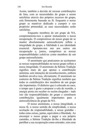 186 Isto Resulta
Assim, também a decisão de recusar contribuições
de fora, com as necessidades do grupo a serem
satisfeitas através dos próprios recursos do grupo,
está firmemente baseada na fé. Enquanto o nosso
grupo se mantiver dedicado a cumprir o seu
propósito primordial, as suas necessidades serão
satisfeitas.
Enquanto membros de um grupo de NA,
comprometemo-nos a apoiar mutuamente a nossa
recuperação. O compromisso do nosso grupo de se
manter absolutamente autossuficiente reflete a
integridade do grupo, a fidelidade à sua identidade
essencial. Apoiamo-nos uns aos outros em
recuperação e, juntos, cumprimos as nossas
responsabilidades coletivas como membros de um
grupo autossuficiente.
O anonimato que praticamos ao aceitarmos
as nossas responsabilidades no nosso grupo reflete a
nossa integridade. O anonimato da Sétima Tradição
significa mais do que apenas a contribuição
anónima, sem intenções de reconhecimento, embora
também envolva isso, obviamente. O anonimato no
contexto da Sétima Tradição significa também que
todas as contribuições dos membros de um grupo
são importantes. O dinheiro que é colocado no saco,
o tempo que é gasto a preparar a sala de reunião, a
energia posta em receber os recém-chegados - tudo
isto são responsabilidades do grupo e constituem
contribuições igualmente importantes para a
autossuficiência do grupo de NA.
O nosso anonimato, a nossa integridade, a
nossa fé, o nosso sentido da simplicidade, a nossa
aceitação da responsabilidade, a nossa gratidão -
todas estas coisas, juntas, equivalem a liberdade. Ao
encorajar o nosso grupo a pagar o seu próprio
caminho, a Sétima Tradição dá-lhe a liberdade de
partilhar a sua recuperação como entender, sem estar
 