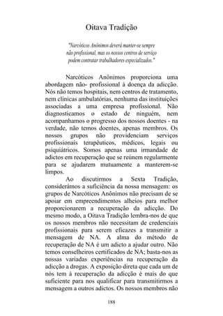 188
Oitava Tradição
"Narcóticos Anônimos deverá manter-se sempre
não profissional, mas os nossos centros de serviço
podem contratar trabalhadores especializados."
Narcóticos Anônimos proporciona uma
abordagem não- profissional à doença da adicção.
Nós não temos hospitais, nem centros de tratamento,
nem clínicas ambulatórias, nenhuma das instituições
associadas a uma empresa profissional. Não
diagnosticamos o estado de ninguém, nem
acompanhamos o progresso dos nossos doentes - na
verdade, não temos doentes, apenas membros. Os
nossos grupos não providenciam serviços
profissionais terapêuticos, médicos, legais ou
psiquiátricos. Somos apenas uma irmandade de
adictos em recuperação que se reúnem regularmente
para se ajudarem mutuamente a manterem-se
limpos.
Ao discutirmos a Sexta Tradição,
considerámos a suficiência da nossa mensagem: os
grupos de Narcóticos Anônimos não precisam de se
apoiar em empreendimentos alheios para melhor
proporcionarem a recuperação da adicção. Do
mesmo modo, a Oitava Tradição lembra-nos de que
os nossos membros não necessitam de credenciais
profissionais para serem eficazes a transmitir a
mensagem de NA. A alma do método de
recuperação de NA é um adicto a ajudar outro. Não
temos conselheiros certificados de NA; basta-nos as
nossas variadas experiências na recuperação da
adicção a drogas. A exposição direta que cada um de
nós tem à recuperação da adicção é mais do que
suficiente para nos qualificar para transmitirmos a
mensagem a outros adictos. Os nossos membros não
 