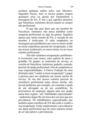 Oitava Tradição 189
recebem qualquer salário pelos seus Décimos-
Segundos Passos, nem os nossos grupos exigem
quaisquer joias ou quotas por transmitirem a
mensagem de NA. É isto o que significa dizermos
que Narcóticos Anônimos deverá manter-se sempre
não profissional.
O que não quer dizer que um membro de
Narcóticos Anônimos não possa trabalhar como
terapeuta profissional ou algo do género. Significa
apenas que, numa reunião de NA, a vocação de um
membro é irrelevante. O valor terapêutico na
mensagem que partilhamos uns com os outros reside
na nossa experiência pessoal em recuperação, e não
nas nossas credenciais, no nosso treino, ou no nosso
estatuto profissional.
Nós não vendemos recuperação; partilhamo-
la livremente com outros, num espírito de amor e
gratidão. Os grupos, as comissões de serviço, os
comités de Narcóticos Anônimos, poderão, contudo,
precisar de ajuda profissional a fim de cumprirem as
suas responsabilidades. A Oitava Tradição faz uma
distinção entre "vender a nossa recuperação" e pagar
a pessoas para nos ajudarem nas nossas tarefas de
serviço. Se um dos nossos comités precisar de
assistência profissional numa dessas tarefas, não
haverá problema, por exemplo, em contratar a ajuda
de um advogado ou de um contabilista. Se
precisarmos de empregar alguém para nos ajudar
numa base regular - um "trabalhador especializado"
- poderemos pagar-lhe em troca dos serviços que nos
providencia. Os trabalhadores especializados que
também sejam membros de NA não estão a vender a
sua recuperação. Estão simplesmente a providenciar
um apoio profissional que de outra maneira teriam
de ser não-adictos a providenciar.
 