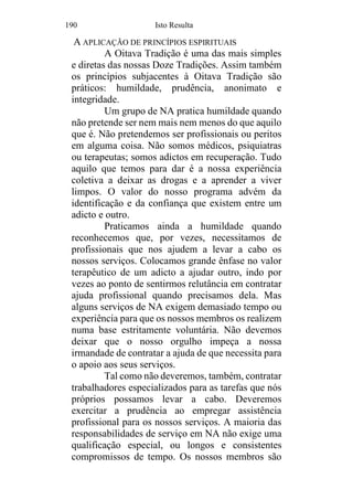 190 Isto Resulta
A APLICAÇÃO DE PRINCÍPIOS ESPIRITUAIS
A Oitava Tradição é uma das mais simples
e diretas das nossas Doze Tradições. Assim também
os princípios subjacentes à Oitava Tradição são
práticos: humildade, prudência, anonimato e
integridade.
Um grupo de NA pratica humildade quando
não pretende ser nem mais nem menos do que aquilo
que é. Não pretendemos ser profissionais ou peritos
em alguma coisa. Não somos médicos, psiquiatras
ou terapeutas; somos adictos em recuperação. Tudo
aquilo que temos para dar é a nossa experiência
coletiva a deixar as drogas e a aprender a viver
limpos. O valor do nosso programa advém da
identificação e da confiança que existem entre um
adicto e outro.
Praticamos ainda a humildade quando
reconhecemos que, por vezes, necessitamos de
profissionais que nos ajudem a levar a cabo os
nossos serviços. Colocamos grande ênfase no valor
terapêutico de um adicto a ajudar outro, indo por
vezes ao ponto de sentirmos relutância em contratar
ajuda profissional quando precisamos dela. Mas
alguns serviços de NA exigem demasiado tempo ou
experiência para que os nossos membros os realizem
numa base estritamente voluntária. Não devemos
deixar que o nosso orgulho impeça a nossa
irmandade de contratar a ajuda de que necessita para
o apoio aos seus serviços.
Tal como não deveremos, também, contratar
trabalhadores especializados para as tarefas que nós
próprios possamos levar a cabo. Deveremos
exercitar a prudência ao empregar assistência
profissional para os nossos serviços. A maioria das
responsabilidades de serviço em NA não exige uma
qualificação especial, ou longos e consistentes
compromissos de tempo. Os nossos membros são
 