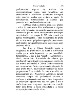 Oitava Tradição 191
perfeitamente capazes de realizar tais
responsabilidades numa base voluntária. Ao
exercitarmos a prudência, poderemos distinguir
entre aquelas tarefas que exijam o apoio de
trabalhadores especializados, e aquelas que
podemos levar a cabo voluntariamente.
A Oitava Tradição lembra aos nossos grupos
o valor do anonimato. Um profissional é alguém
com certa formação, geralmente reconhecido pelas
credenciais que lhe foram dadas por uma instituição
especializada. Um grupo de NA não possui tais
peritos reconhecidos. Todos os membros do grupo
são peritos na sua própria recuperação, plenamente
qualificados para partilharem essa recuperação com
um outro adicto.
Por fim, a Oitava Tradição apoia a
integridade do grupo de NA ao ajudá-lo a preservar
aquilo que é mais importante na sua identidade
fundamental. O que é que Narcóticos Anônimos é,
afinal, senão uma irmandade de adictos que
partilham livremente entre si a mensagem simples da
sua própria existência? A Oitava Tradição constitui
um compromisso firme e permanente, da parte de
cada grupo de NA, de preservar o carácter do nosso
programa que é, na verdade, de valor primordial. Ao
concordarmos que Narcóticos Anônimos deverá
manter-se sempre não profissional, estamos a
reafirmar a nossa certeza de que o valor terapêutico
de um adicto a ajudar outro não tem igual! É esta a
essência do nosso programa; enquanto esse coração
bater com força, a nossa irmandade e a nossa
recuperação manter-se-ão vivas.
 
