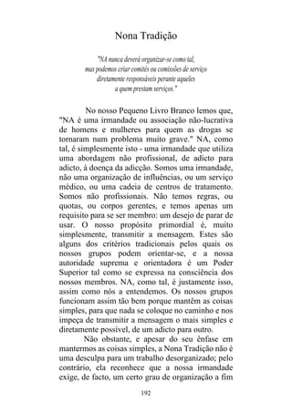 192
Nona Tradição
"NA nunca deverá organizar-se como tal,
mas podemos criar comités ou comissões de serviço
diretamente responsáveis perante aqueles
a quem prestam serviços."
No nosso Pequeno Livro Branco lemos que,
"NA é uma irmandade ou associação não-lucrativa
de homens e mulheres para quem as drogas se
tornaram num problema muito grave." NA, como
tal, é simplesmente isto - uma irmandade que utiliza
uma abordagem não profissional, de adicto para
adicto, à doença da adicção. Somos uma irmandade,
não uma organização de influências, ou um serviço
médico, ou uma cadeia de centros de tratamento.
Somos não profissionais. Não temos regras, ou
quotas, ou corpos gerentes, e temos apenas um
requisito para se ser membro: um desejo de parar de
usar. O nosso propósito primordial é, muito
simplesmente, transmitir a mensagem. Estes são
alguns dos critérios tradicionais pelos quais os
nossos grupos podem orientar-se, e a nossa
autoridade suprema e orientadora é um Poder
Superior tal como se expressa na consciência dos
nossos membros. NA, como tal, é justamente isso,
assim como nós a entendemos. Os nossos grupos
funcionam assim tão bem porque mantêm as coisas
simples, para que nada se coloque no caminho e nos
impeça de transmitir a mensagem o mais simples e
diretamente possível, de um adicto para outro.
Não obstante, e apesar do seu ênfase em
mantermos as coisas simples, a Nona Tradição não é
uma desculpa para um trabalho desorganizado; pelo
contrário, ela reconhece que a nossa irmandade
exige, de facto, um certo grau de organização a fim
 