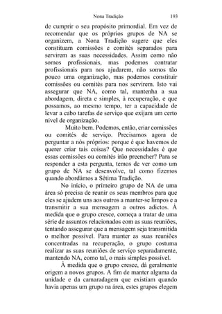 Nona Tradição 193
de cumprir o seu propósito primordial. Em vez de
recomendar que os próprios grupos de NA se
organizem, a Nona Tradição sugere que eles
constituam comissões e comités separados para
servirem as suas necessidades. Assim como não
somos profissionais, mas podemos contratar
profissionais para nos ajudarem, não somos tão
pouco uma organização, mas podemos constituir
comissões ou comités para nos servirem. Isto vai
assegurar que NA, como tal, mantenha a sua
abordagem, direta e simples, à recuperação, e que
possamos, ao mesmo tempo, ter a capacidade de
levar a cabo tarefas de serviço que exijam um certo
nível de organização.
Muito bem. Podemos, então, criar comissões
ou comités de serviço. Precisamos agora de
perguntar a nós próprios: porque é que havemos de
querer criar tais coisas? Que necessidades é que
essas comissões ou comités irão preencher? Para se
responder a esta pergunta, temos de ver como um
grupo de NA se desenvolve, tal como fizemos
quando abordámos a Sétima Tradição.
No início, o primeiro grupo de NA de uma
área só precisa de reunir os seus membros para que
eles se ajudem uns aos outros a manter-se limpos e a
transmitir a sua mensagem a outros adictos. À
medida que o grupo cresce, começa a tratar de uma
série de assuntos relacionados com as suas reuniões,
tentando assegurar que a mensagem seja transmitida
o melhor possível. Para manter as suas reuniões
concentradas na recuperação, o grupo costuma
realizar as suas reuniões de serviço separadamente,
mantendo NA, como tal, o mais simples possível.
À medida que o grupo cresce, dá geralmente
origem a novos grupos. A fim de manter alguma da
unidade e da camaradagem que existiam quando
havia apenas um grupo na área, estes grupos elegem
 