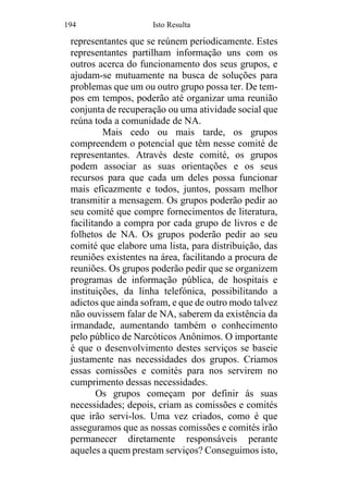194 Isto Resulta
representantes que se reúnem periodicamente. Estes
representantes partilham informação uns com os
outros acerca do funcionamento dos seus grupos, e
ajudam-se mutuamente na busca de soluções para
problemas que um ou outro grupo possa ter. De tem-
pos em tempos, poderão até organizar uma reunião
conjunta de recuperação ou uma atividade social que
reúna toda a comunidade de NA.
Mais cedo ou mais tarde, os grupos
compreendem o potencial que têm nesse comité de
representantes. Através deste comité, os grupos
podem associar as suas orientações e os seus
recursos para que cada um deles possa funcionar
mais eficazmente e todos, juntos, possam melhor
transmitir a mensagem. Os grupos poderão pedir ao
seu comité que compre fornecimentos de literatura,
facilitando a compra por cada grupo de livros e de
folhetos de NA. Os grupos poderão pedir ao seu
comité que elabore uma lista, para distribuição, das
reuniões existentes na área, facilitando a procura de
reuniões. Os grupos poderão pedir que se organizem
programas de informação pública, de hospitais e
instituições, da linha telefónica, possibilitando a
adictos que ainda sofram, e que de outro modo talvez
não ouvissem falar de NA, saberem da existência da
irmandade, aumentando também o conhecimento
pelo público de Narcóticos Anônimos. O importante
é que o desenvolvimento destes serviços se baseie
justamente nas necessidades dos grupos. Criamos
essas comissões e comités para nos servirem no
cumprimento dessas necessidades.
Os grupos começam por definir ás suas
necessidades; depois, criam as comissões e comités
que irão servi-los. Uma vez criados, como é que
asseguramos que as nossas comissões e comités irão
permanecer diretamente responsáveis perante
aqueles a quem prestam serviços? Conseguimos isto,
 