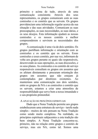 Nona Tradição 195
primeiro e acima de tudo, através de uma
comunicação consistente. Através dos seus
representantes, os grupos comunicam com as suas
comissões e os comités que as servem. Os grupos
providenciam uma informação regular acerca da sua
situação e das suas atividades. Comunicam as suas
preocupações, as suas necessidades, as suas ideias, e
os seus desejos. Esta informação ajudará as nossas
comissões e os nossos comités a melhor
compreenderem e servirem as necessidades dos
grupos.
A comunicação é uma via de dois sentidos. Os
grupos partilham informação e orientação com as
comissões e os comités que os servem. Essas
comissões e esses comités, por sua vez, informam de
volta aos grupos perante os quais são responsáveis,
descrevendo as suas operações, as suas discussões, e
os seus planos. As comissões e os comités de serviço
responsáveis consultam os grupos em assuntos que
os afetam diretamente e procuram orientação dos
grupos em assuntos que não estejam já
contemplados por diretrizes existentes. Ao
mantermos uma comunicação nos dois sentidos,
entre os grupos de NA e as comissões e comités que
os servem, estamos a criar uma atmosfera de
responsabilidade que serve bem a nossa irmandade e
o seu propósito primordial.
A APLICAÇÃO DE PRINCÍPIOS ESPIRITUAIS
Dado que a Nona Tradição permite aos grupos
estabelecerem uma estrutura de serviço - tarefa nada
simples - muitos de nós pensam na Nona Tradição
como sendo muito complexa. Na realidade, os
princípios espirituais subjacentes a esta tradição são
bem simples. A Nona Tradição concentra-se,
primeiro, não na relação entre grupos e comités de
serviço, mas em NA, como tal. Somos uma
 