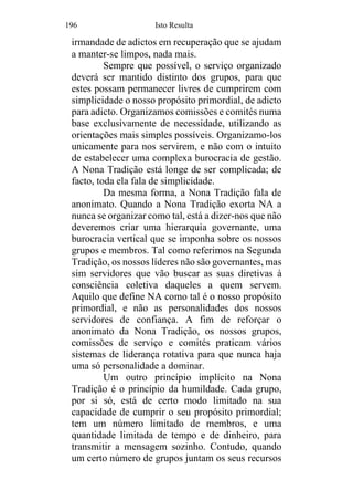 196 Isto Resulta
irmandade de adictos em recuperação que se ajudam
a manter-se limpos, nada mais.
Sempre que possível, o serviço organizado
deverá ser mantido distinto dos grupos, para que
estes possam permanecer livres de cumprirem com
simplicidade o nosso propósito primordial, de adicto
para adicto. Organizamos comissões e comités numa
base exclusivamente de necessidade, utilizando as
orientações mais simples possíveis. Organizamo-los
unicamente para nos servirem, e não com o intuito
de estabelecer uma complexa burocracia de gestão.
A Nona Tradição está longe de ser complicada; de
facto, toda ela fala de simplicidade.
Da mesma forma, a Nona Tradição fala de
anonimato. Quando a Nona Tradição exorta NA a
nunca se organizar como tal, está a dizer-nos que não
deveremos criar uma hierarquia governante, uma
burocracia vertical que se imponha sobre os nossos
grupos e membros. Tal como referimos na Segunda
Tradição, os nossos líderes não são governantes, mas
sim servidores que vão buscar as suas diretivas à
consciência coletiva daqueles a quem servem.
Aquilo que define NA como tal é o nosso propósito
primordial, e não as personalidades dos nossos
servidores de confiança. A fim de reforçar o
anonimato da Nona Tradição, os nossos grupos,
comissões de serviço e comités praticam vários
sistemas de liderança rotativa para que nunca haja
uma só personalidade a dominar.
Um outro princípio implícito na Nona
Tradição é o princípio da humildade. Cada grupo,
por si só, está de certo modo limitado na sua
capacidade de cumprir o seu propósito primordial;
tem um número limitado de membros, e uma
quantidade limitada de tempo e de dinheiro, para
transmitir a mensagem sozinho. Contudo, quando
um certo número de grupos juntam os seus recursos
 