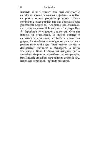 198 Isto Resulta
juntando os seus recursos para criar comissões e
comités de serviço destinados a ajudarem a melhor
cumprirem o seu propósito primordial. Essas
comissões e esses comités não são chamados para
governarem Narcóticos Anônimos; são chamados,
sim, para executarem fielmente a confiança que lhes
foi depositada pelos grupos que servem. Com um
mínimo de organização, os nossos comités e
comissões de serviço realizam tarefas em nome dos
grupos, libertando os nossos grupos para que eles
possam fazer aquilo que fazem melhor, simples e
diretamente: transmitir a mensagem. A nossa
fidelidade à Nona Tradição vai assegurar que a
atmosfera simples e espontânea de recuperação,
partilhada de um adicto para outro no grupo de NA,
nunca seja organizada, legislada ou extinta.
 