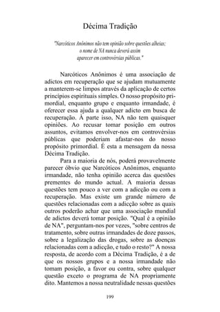 199
Décima Tradição
"Narcóticos Anônimos não tem opinião sobre questões alheias;
o nome de NA nunca deverá assim
aparecer em controvérsias públicas."
Narcóticos Anônimos é uma associação de
adictos em recuperação que se ajudam mutuamente
a manterem-se limpos através da aplicação de certos
princípios espirituais simples. O nosso propósito pri-
mordial, enquanto grupo e enquanto irmandade, é
oferecer essa ajuda a qualquer adicto em busca de
recuperação. À parte isso, NA não tem quaisquer
opiniões. Ao recusar tomar posição em outros
assuntos, evitamos envolver-nos em controvérsias
públicas que poderiam afastar-nos do nosso
propósito primordial. É esta a mensagem da nossa
Décima Tradição.
Para a maioria de nós, poderá provavelmente
parecer óbvio que Narcóticos Anônimos, enquanto
irmandade, não tenha opinião acerca das questões
prementes do mundo actual. A maioria dessas
questões tem pouco a ver com a adicção ou com a
recuperação. Mas existe um grande número de
questões relacionadas com a adicção sobre as quais
outros poderão achar que uma associação mundial
de adictos deverá tomar posição. "Qual é a opinião
de NA", perguntam-nos por vezes, "sobre centros de
tratamento, sobre outras irmandades de doze passos,
sobre a legalização das drogas, sobre as doenças
relacionadas com a adicção, e tudo o resto?" A nossa
resposta, de acordo com a Décima Tradição, é a de
que os nossos grupos e a nossa irmandade não
tomam posição, a favor ou contra, sobre qualquer
questão exceto o programa de NA propriamente
dito. Mantemos a nossa neutralidade nessas questões
 