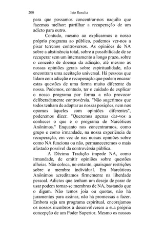 200 Isto Resulta
para que possamos concentrar-nos naquilo que
fazemos melhor: partilhar a recuperação de um
adicto para outro.
Contudo, mesmo ao explicarmos o nosso
próprio programa ao público, podemos ver-nos a
pisar terrenos controversos. As opiniões de NA
sobre a abstinência total, sobre a possibilidade de se
recuperar sem um internamento a longo prazo, sobre
o conceito de doença da adicção, até mesmo as
nossas opiniões gerais sobre espiritualidade, não
encontram uma aceitação universal. Há pessoas que
lidam com adicção e recuperação que podem encarar
estas questões de uma forma muito diferente da
nossa. Podemos, contudo, ter o cuidado de explicar
o nosso programa por forma a não provocar
deliberadamente controvérsia. "Não sugerimos que
todos tenham de adoptar as nossas posições, nem nos
opomos àqueles com opiniões diferentes",
poderemos dizer. "Queremos apenas dar-vos a
conhecer o que é o programa de Narcóticos
Anônimos." Enquanto nos concentrarmos, como
grupo e como irmandade, na nossa experiência de
recuperação, em vez de nas nossas opiniões sobre
como NA funciona ou não, permaneceremos o mais
afastado possível da controvérsia pública.
A Décima Tradição impede NA, como
irmandade, de emitir opiniões sobre questões
alheias. Não coloca, no entanto, quaisquer restrições
sobre o membro individual. Em Narcóticos
Anônimos acreditamos firmemente na liberdade
pessoal. Adictos que tenham um desejo de parar de
usar podem tornar-se membros de NA, bastando que
o digam. Não temos joia ou quotas, não há
juramentos para assinar, não há promessas a fazer.
Embora seja um programa espiritual, encorajamos
os nossos membros a desenvolverem a sua própria
concepção de um Poder Superior. Mesmo os nossos
 