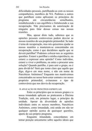 202 Isto Resulta
dificuldades pessoais, partilhando-as com os nossos
companheiros, membros de NA. Pedimos a outros
que partilhem como aplicaram os princípios do
programa em circunstâncias semelhantes,
restabelecendo o seu equilíbrio e fortalecendo a sua
recuperação. Não precisamos da autorização de
ninguém para falar dessas coisas nas nossas
reuniões.
Mas, apesar disto tudo, sabemos que as
opiniões pessoais controversas podem desviar as
nossas reuniões do seu propósito primordial. Se tudo
é tema de recuperação, mas nós quisermos ajudar as
nossas reuniões a manterem-se concentradas em
recuperação, como é que decidimos aquilo que se
deverá partilhar? Podemos colocar-nos as seguintes
questões: Estarei a partilhar a minha experiência, ou
estarei a expressar uma opinião? Como indivíduo,
estarei a viver o problema, ou antes a procurar uma
solução? Quando partilho, é para unir o grupo, ou é
para dividi-lo? Será que torno claro que aquilo que
digo, digo-o em meu nome, e não em nome de
Narcóticos Anônimos? Enquanto nos mantivermos
concentrados no nosso bem-estar comum e no nosso
propósito primordial, evitaremos o tipo de
controvérsia que nos desvia da recuperação.
A APLICAÇÃO DE PRINCÍPIOS ESPIRITUAIS
Entre os princípios que os nossos grupos e a
nossa irmandade aplicam ao praticarem a Décima
Tradição, está, em primeiro lugar, o princípio da
unidade. Apesar da diversidade de opiniões
individuais entre os nossos membros, Narcóticos
Anônimos, como irmandade, está unida em não ter
qualquer opinião acerca de quaisquer questões,
aparte do seu próprio programa.
Enquanto irmandade, concordamos em
tomar posição unicamente sobre aqueles ideais que
 