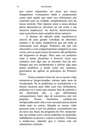 14 Isto Resulta
que somos impotentes em áreas que nunca
imaginámos. Começamos então a compreender
como tudo aquilo que tanto nos esforçamos por
controlar está, na verdade, completamente fora do
nosso controle. Não importa como a nossa doença
possa apresentar-se, devemos ter em conta a sua
natureza implacável. Ao fazê-lo, desenvolvemos
uma consciência mais completa dessa natureza.
A doença da adicção pode manifestar-se
através de uma grande variedade de obsessões
mentais e de ações compulsivas que em nada se
relacionam com drogas. Podemos dar por nós
obcecados e a ter comportamentos compulsivos com
coisas com as quais nunca havíamos tido problemas
até largarmos as drogas. Mais uma vez podemos
estar a tentar preencher o horrível vazio que
sentimos com algo que se encontra fora de nós.
Sempre que nos encontrarmos a utilizar algo para
tentar modificar o modo como nos sentimos,
precisamos de aplicar os princípios do Primeiro
Passo.
Nunca estamos livres de ver as nossas vidas
tornarem-se desgovernadas, mesmo após anos de
recuperação. Se os problemas se acumularem e os
nossos recursos para lidar com eles diminuírem,
podemos vir a sentir que estamos fora de controle e
em demasiada dor, e que dificilmente
conseguiremos fazer algo de construtivo por nós
próprios. Nesses momentos sentimo-nos
ultrapassados pela vida e essa sensação parece piorar
ainda mais as coisas. Quando as nossas vidas
parecem estar a cair aos pedaços, concentramo-nos
de novo nas bases do programa de NA: mantemo-
nos em contato com o nosso padrinho ou madrinha,
trabalhamos os passos e vamos a reuniões. Voltamos
a render-nos, sabendo que a vitória está em
admitirmos a derrota.
 