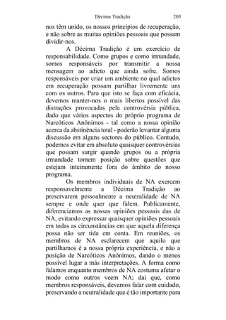 Décima Tradição 203
nos têm unido, os nossos princípios de recuperação,
e não sobre as muitas opiniões pessoais que possam
dividir-nos.
A Décima Tradição é um exercício de
responsabilidade. Como grupos e como irmandade,
somos responsáveis por transmitir a nossa
mensagem ao adicto que ainda sofre. Somos
responsáveis por criar um ambiente no qual adictos
em recuperação possam partilhar livremente uns
com os outros. Para que isto se faça com eficácia,
devemos manter-nos o mais libertos possível das
distrações provocadas pela controvérsia pública,
dado que vários aspectos do próprio programa de
Narcóticos Anônimos - tal como a nossa opinião
acerca da abstinência total - poderão levantar alguma
discussão em alguns sectores do público. Contudo,
podemos evitar em absoluto quaisquer controvérsias
que possam surgir quando grupos ou a própria
irmandade tomem posição sobre questões que
estejam inteiramente fora do âmbito do nosso
programa.
Os membros individuais de NA exercem
responsavelmente a Décima Tradição ao
preservarem pessoalmente a neutralidade de NA
sempre e onde quer que falem. Publicamente,
diferenciamos as nossas opiniões pessoais das de
NA, evitando expressar quaisquer opiniões pessoais
em todas as circunstâncias em que aquela diferença
possa não ser tida em conta. Em reuniões, os
membros de NA esclarecem que aquilo que
partilhamos é a nossa própria experiência, e não a
posição de Narcóticos Anônimos, dando o menos
possível lugar a más interpretações. A forma como
falamos enquanto membros de NA costuma afetar o
modo como outros veem NA; daí que, como
membros responsáveis, devamos falar com cuidado,
preservando a neutralidade que é tão importante para
 