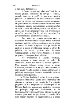 204 Isto Resulta
o bem-estar de todos nós.
A fim de cumprirmos a Décima Tradição, os
nossos grupos, comissões de serviço e comités,
deverão exercitar a prudência nos seus contatos
públicos. Os elementos da nossa irmandade estão
sempre em contato com outras pessoas na sociedade.
Os grupos mantêm contatos com as instituições onde
se reúnem e aquelas nas suas áreas; as subcomissões
de H&I, com as administrações das instituições; os
servidores de informação pública, com profissionais
de saúde, organizações de caridade, organizações
governamentais e a comunicação social.
Em todos os nossos contatos com a
sociedade, deveremos ter o cuidado de não expressar
quaisquer opiniões sobre assuntos que estejam fora
do âmbito do nosso programa. Essa prudência irá
proteger a nossa credibilidade perante o olhar do
público na única questão que interessa
verdadeiramente a Narcóticos Anônimos: o nosso
programa de recuperação da adicção.
Ao praticarmos a Décima Tradição,
demonstramos a nossa crença no valor do
anonimato. Todos nós temos as nossas opiniões.
Mas, quando falamos como grupos e como
irmandade, não tomamos posição sobre as opiniões
individuais. Aquilo que temos para partilhar com o
público é a mensagem da nossa irmandade, e não as
nossas opiniões pessoais.
A Décima Tradição é, acima de tudo, prática.
A única questão sobre a qual a nossa irmandade está
disposta a arriscar a sua reputação é o próprio
programa de NA. Subjacente ao carácter prático da
Décima Tradição, poderemos, contudo, encontrar
um princípio espiritual fundamental; o da
humildade. Narcóticos Anônimos não reivindica ter
resposta para todos os problemas do mundo. Nós
nem sequer dizemos ter necessariamente a única
 
