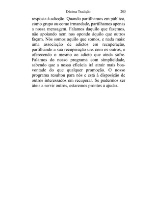 Décima Tradição 205
resposta à adicção. Quando partilhamos em público,
como grupo ou como irmandade, partilhamos apenas
a nossa mensagem. Falamos daquilo que fazemos,
não apoiando nem nos opondo àquilo que outros
façam. Nós somos aquilo que somos, e nada mais:
uma associação de adictos em recuperação,
partilhando a sua recuperação uns com os outros, e
oferecendo o mesmo ao adicto que ainda sofre.
Falamos do nosso programa com simplicidade,
sabendo que a nossa eficácia irá atrair mais boa-
vontade do que qualquer promoção. O nosso
programa resultou para nós e está à disposição de
outros interessados em recuperar. Se pudermos ser
úteis a servir outros, estaremos prontos a ajudar.
 