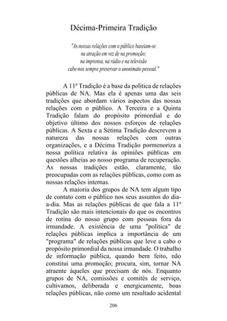 206
Décima-Primeira Tradição
"As nossas relações com o público baseiam-se
na atração em vez de na promoção;
na imprensa, na rádio e na televisão
cabe-nos sempre preservar o anonimato pessoal."
A 11a
Tradição é a base da política de relações
públicas de NA. Mas ela é apenas uma das seis
tradições que abordam vários aspectos das nossas
relações com o público. A Terceira e a Quinta
Tradição falam do propósito primordial e do
objetivo último dos nossos esforços de relações
públicas. A Sexta e a Sétima Tradição descrevem a
natureza das nossas relações com outras
organizações, e a Décima Tradição pormenoriza a
nossa política relativa às opiniões públicas em
questões alheias ao nosso programa de recuperação.
As nossas tradições estão, claramente, tão
preocupadas com as relações públicas, como com as
nossas relações internas.
A maioria dos grupos de NA tem algum tipo
de contato com o público nos seus assuntos do dia-
a-dia. Mas as relações públicas de que fala a 11a
Tradição são mais intencionais do que os encontros
de rotina do nosso grupo com pessoas fora da
irmandade. A existência de uma "política" de
relações públicas implica a importância de um
"programa" de relações públicas que leve a cabo o
propósito primordial da nossa irmandade. O trabalho
de informação pública, quando bem feito, não
constitui uma promoção; procura, sim, tornar NA
atraente àqueles que precisam de nós. Enquanto
grupos de NA, comissões e comités de serviço,
cultivamos, deliberada e energicamente, boas
relações públicas, não como um resultado acidental
 