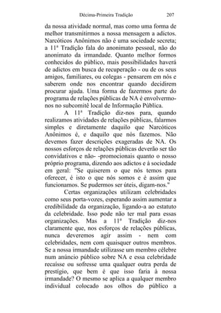 Décima-Primeira Tradição 207
da nossa atividade normal, mas como uma forma de
melhor transmitirmos a nossa mensagem a adictos.
Narcóticos Anônimos não é uma sociedade secreta;
a 11a
Tradição fala do anonimato pessoal, não do
anonimato da irmandade. Quanto melhor formos
conhecidos do público, mais possibilidades haverá
de adictos em busca de recuperação - ou de os seus
amigos, familiares, ou colegas - pensarem em nós e
saberem onde nos encontrar quando decidirem
procurar ajuda. Uma forma de fazermos parte do
programa de relações públicas de NA é envolvermo-
nos no subcomitê local de Informação Pública.
A 11a
Tradição diz-nos para, quando
realizamos atividades de relações públicas, falarmos
simples e diretamente daquilo que Narcóticos
Anônimos é, e daquilo que nós fazemos. Não
devemos fazer descrições exageradas de NA. Os
nossos esforços de relações públicas deverão ser tão
convidativos e não- -promocionais quanto o nosso
próprio programa, dizendo aos adictos e à sociedade
em geral: "Se quiserem o que nós temos para
oferecer, é isto o que nós somos e é assim que
funcionamos. Se pudermos ser úteis, digam-nos."
Certas organizações utilizam celebridades
como seus porta-vozes, esperando assim aumentar a
credibilidade da organização, ligando-a ao estatuto
da celebridade. Isso pode não ter mal para essas
organizações. Mas a 11a
Tradição diz-nos
claramente que, nos esforços de relações públicas,
nunca deveremos agir assim - nem com
celebridades, nem com quaisquer outros membros.
Se a nossa irmandade utilizasse um membro célebre
num anúncio público sobre NA e essa celebridade
recaísse ou sofresse uma qualquer outra perda de
prestígio, que bem é que isso faria à nossa
irmandade? O mesmo se aplica a qualquer membro
individual colocado aos olhos do público a
 