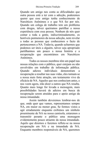 Décima-Primeira Tradição 209
Quando um amigo nos conta as dificuldades que
outra pessoa está a ter com a adicção, poderemos
querer que esse amigo tenha conhecimento de
Narcóticos Anônimos e o que NA fez por nós.
Quando um colega de trabalho tem um problema
com drogas, talvez queiramos partilhar a nossa
experiência com essa pessoa. Nenhum de nós quer
contar a toda a gente, indiscriminadamente, os
horríveis pormenores da nossa adicção, nem revelar
a todas as pessoas que conhecemos o facto de
pertencermos a NA. Todavia, quando acharmos que
podemos ser úteis a alguém, talvez seja apropriado
partilharmos um pouco a nossa história e a
recuperação que encontrámos em Narcóticos
Anônimos.
Todos os nossos membros têm um papel nas
nossas relações com o público, quer estejam ou não
envolvidos em trabalho de informação pública.
Quando adictos individuais demonstram a
recuperação a resultar nas suas vidas, eles tornam-se
a nossa mais forte atração, um testamento vivo da
eficácia de NA. Aqueles que nos conheciam antes, e
nos veem agora, irão dizer a outros que NA resulta.
Quanto mais longe for levada a mensagem, mais
possibilidades haverá de adictos em busca de
recuperação serem atraídos para o apoio amigo da
nossa irmandade.
Assim também deveremos lembrar-nos de
que, onde quer que vamos, representamos sempre
NA, em maior ou menor grau. Se formos vistos a
agir erradamente enquanto exibimos um símbolo
proeminente de NA na nossa camisola, estaremos a
transmitir perante o público uma mensagem
evidentemente pouco atraente da nossa irmandade.
Aquilo que dizemos e fazemos reflete-se na nossa
recuperação em NA e na irmandade de NA.
Enquanto membros responsáveis de NA, queremos
 