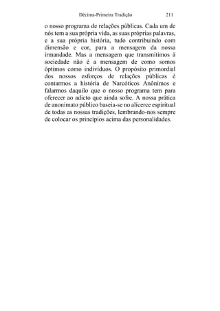 Décima-Primeira Tradição 211
o nosso programa de relações públicas. Cada um de
nós tem a sua própria vida, as suas próprias palavras,
e a sua própria história, tudo contribuindo com
dimensão e cor, para a mensagem da nossa
irmandade. Mas a mensagem que transmitimos à
sociedade não é a mensagem de como somos
óptimos como indivíduos. O propósito primordial
dos nossos esforços de relações públicas é
contarmos a história de Narcóticos Anônimos e
falarmos daquilo que o nosso programa tem para
oferecer ao adicto que ainda sofre. A nossa prática
de anonimato público baseia-se no alicerce espiritual
de todas as nossas tradições, lembrando-nos sempre
de colocar os princípios acima das personalidades.
 