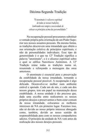 212
Décima-Segunda Tradição
"O anonimato é o alicerce espiritual
de todas as nossas tradições,
lembrando-nos sempre a necessidade de
colocar os princípios acima das personalidades."
Na recuperação pessoal procuramos substituir
a vontade própria pela orientação de um Poder Supe-
rior nos nossos assuntos pessoais. Da mesma forma,
as tradições descrevem uma irmandade que obtém a
sua orientação coletiva de princípios espirituais, e
não de personalidades individuais. Esse tipo de
generosidade é o que na 12a
Tradição significa a
palavra "anonimato", e é o alicerce espiritual sobre
o qual se edifica Narcóticos Anônimos. A 12a
Tradição reúne todas as tradições numa só,
resumindo e reforçando a mensagem das onze
anteriores.
O anonimato é essencial para a preservação
da estabilidade da nossa irmandade, tornando a
recuperação pessoal possível. A recuperação é algo
delicado. Desenvolve-se melhor num ambiente
estável e apoiado. Cada um de nós, e cada um dos
nossos grupos, tem um papel na manutenção dessa
estabilidade. A nossa unidade é tão preciosa que,
dada uma escolha entre realizarmos os nossos
próprios desejos e preservarmos o bem-estar comum
da nossa irmandade, colocamos os melhores
interesses de NA em primeiro lugar. Fazemos isso,
não só devido ao nosso próprio interesse abnegado
como, também, devido ao nosso sentido de
responsabilidade para com os nossos companheiros
adictos. O princípio da unidade de NA vem antes da
realização dos nossos desejos pessoais.
 