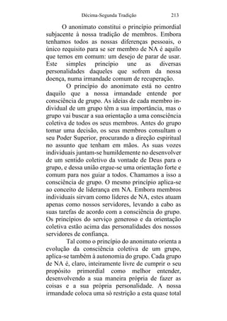Décima-Segunda Tradição 213
O anonimato constitui o princípio primordial
subjacente à nossa tradição de membros. Embora
tenhamos todos as nossas diferenças pessoais, o
único requisito para se ser membro de NA é aquilo
que temos em comum: um desejo de parar de usar.
Este simples princípio une as diversas
personalidades daqueles que sofrem da nossa
doença, numa irmandade comum de recuperação.
O princípio do anonimato está no centro
daquilo que a nossa irmandade entende por
consciência de grupo. As ideias de cada membro in-
dividual de um grupo têm a sua importância, mas o
grupo vai buscar a sua orientação a uma consciência
coletiva de todos os seus membros. Antes do grupo
tomar uma decisão, os seus membros consultam o
seu Poder Superior, procurando a direção espiritual
no assunto que tenham em mãos. As suas vozes
individuais juntam-se humildemente no desenvolver
de um sentido coletivo da vontade de Deus para o
grupo, e dessa união ergue-se uma orientação forte e
comum para nos guiar a todos. Chamamos a isso a
consciência de grupo. O mesmo princípio aplica-se
ao conceito de liderança em NA. Embora membros
individuais sirvam como líderes de NA, estes atuam
apenas como nossos servidores, levando a cabo as
suas tarefas de acordo com a consciência do grupo.
Os princípios do serviço generoso e da orientação
coletiva estão acima das personalidades dos nossos
servidores de confiança.
Tal como o princípio do anonimato orienta a
evolução da consciência coletiva de um grupo,
aplica-se também à autonomia do grupo. Cada grupo
de NA é, claro, inteiramente livre de cumprir o seu
propósito primordial como melhor entender,
desenvolvendo a sua maneira própria de fazer as
coisas e a sua própria personalidade. A nossa
irmandade coloca uma só restrição a esta quase total
 