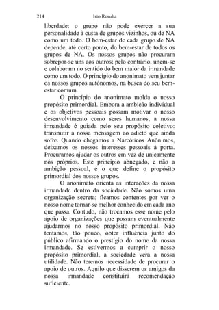 214 Isto Resulta
liberdade: o grupo não pode exercer a sua
personalidade à custa de grupos vizinhos, ou de NA
como um todo. O bem-estar de cada grupo de NA
depende, até certo ponto, do bem-estar de todos os
grupos de NA. Os nossos grupos não procuram
sobrepor-se uns aos outros; pelo contrário, unem-se
e colaboram no sentido do bem maior da irmandade
como um todo. O princípio do anonimato vem juntar
os nossos grupos autónomos, na busca do seu bem-
estar comum.
O princípio do anonimato molda o nosso
propósito primordial. Embora a ambição individual
e os objetivos pessoais possam motivar o nosso
desenvolvimento como seres humanos, a nossa
irmandade é guiada pelo seu propósito coletivo:
transmitir a nossa mensagem ao adicto que ainda
sofre. Quando chegamos a Narcóticos Anônimos,
deixamos os nossos interesses pessoais à porta.
Procuramos ajudar os outros em vez de unicamente
nós próprios. Este princípio abnegado, e não a
ambição pessoal, é o que define o propósito
primordial dos nossos grupos.
O anonimato orienta as interações da nossa
irmandade dentro da sociedade. Não somos uma
organização secreta; ficamos contentes por ver o
nosso nome tornar-se melhor conhecido em cada ano
que passa. Contudo, não trocamos esse nome pelo
apoio de organizações que possam eventualmente
ajudarmos no nosso propósito primordial. Não
tentamos, tão pouco, obter influência junto do
público afirmando o prestígio do nome da nossa
irmandade. Se estivermos a cumprir o nosso
propósito primordial, a sociedade verá a nossa
utilidade. Não teremos necessidade de procurar o
apoio de outros. Aquilo que disserem os amigos da
nossa irmandade constituirá recomendação
suficiente.
 