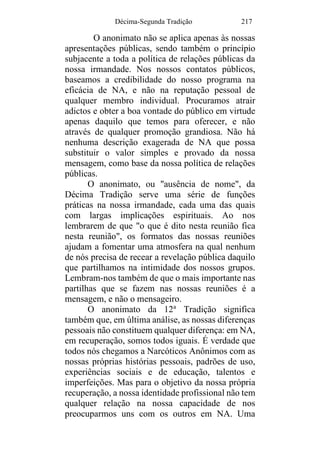 Décima-Segunda Tradição 217
O anonimato não se aplica apenas às nossas
apresentações públicas, sendo também o princípio
subjacente a toda a política de relações públicas da
nossa irmandade. Nos nossos contatos públicos,
baseamos a credibilidade do nosso programa na
eficácia de NA, e não na reputação pessoal de
qualquer membro individual. Procuramos atrair
adictos e obter a boa vontade do público em virtude
apenas daquilo que temos para oferecer, e não
através de qualquer promoção grandiosa. Não há
nenhuma descrição exagerada de NA que possa
substituir o valor simples e provado da nossa
mensagem, como base da nossa política de relações
públicas.
O anonimato, ou "ausência de nome", da
Décima Tradição serve uma série de funções
práticas na nossa irmandade, cada uma das quais
com largas implicações espirituais. Ao nos
lembrarem de que "o que é dito nesta reunião fica
nesta reunião", os formatos das nossas reuniões
ajudam a fomentar uma atmosfera na qual nenhum
de nós precisa de recear a revelação pública daquilo
que partilhamos na intimidade dos nossos grupos.
Lembram-nos também de que o mais importante nas
partilhas que se fazem nas nossas reuniões é a
mensagem, e não o mensageiro.
O anonimato da 12a
Tradição significa
também que, em última análise, as nossas diferenças
pessoais não constituem qualquer diferença: em NA,
em recuperação, somos todos iguais. É verdade que
todos nós chegamos a Narcóticos Anônimos com as
nossas próprias histórias pessoais, padrões de uso,
experiências sociais e de educação, talentos e
imperfeições. Mas para o objetivo da nossa própria
recuperação, a nossa identidade profissional não tem
qualquer relação na nossa capacidade de nos
preocuparmos uns com os outros em NA. Uma
 