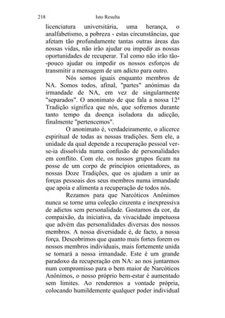 218 Isto Resulta
licenciatura universitária, uma herança, o
analfabetismo, a pobreza - estas circunstâncias, que
afetam tão profundamente tantas outras áreas das
nossas vidas, não irão ajudar ou impedir as nossas
oportunidades de recuperar. Tal como não irão tão-
-pouco ajudar ou impedir os nossos esforços de
transmitir a mensagem de um adicto para outro.
Nós somos iguais enquanto membros de
NA. Somos todos, afinal, "partes" anónimas da
irmandade de NA, em vez de singularmente
"separados". O anonimato de que fala a nossa 12a
Tradição significa que nós, que sofremos durante
tanto tempo da doença isoladora da adicção,
finalmente "pertencemos".
O anonimato é, verdadeiramente, o alicerce
espiritual de todas as nossas tradições. Sem ele, a
unidade da qual depende a recuperação pessoal ver-
se-ia dissolvida numa confusão de personalidades
em conflito. Com ele, os nossos grupos ficam na
posse de um corpo de princípios orientadores, as
nossas Doze Tradições, que os ajudam a unir as
forças pessoais dos seus membros numa irmandade
que apoia e alimenta a recuperação de todos nós.
Rezamos para que Narcóticos Anônimos
nunca se torne uma coleção cinzenta e inexpressiva
de adictos sem personalidade. Gostamos da cor, da
compaixão, da iniciativa, da vivacidade impetuosa
que advém das personalidades diversas dos nossos
membros. A nossa diversidade é, de facto, a nossa
força. Descobrimos que quanto mais fortes forem os
nossos membros individuais, mais fortemente unida
se tornará a nossa irmandade. Este é um grande
paradoxo da recuperação em NA: ao nos juntarmos
num compromisso para o bem maior de Narcóticos
Anônimos, o nosso próprio bem-estar é aumentado
sem limites. Ao rendermos a vontade própria,
colocando humildemente qualquer poder individual
 