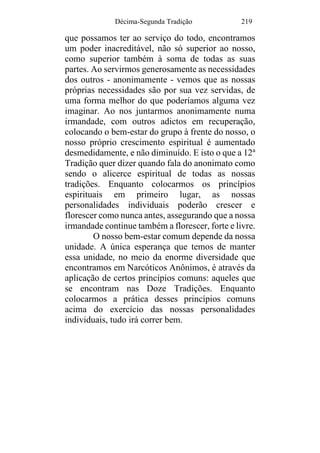 Décima-Segunda Tradição 219
que possamos ter ao serviço do todo, encontramos
um poder inacreditável, não só superior ao nosso,
como superior também à soma de todas as suas
partes. Ao servirmos generosamente as necessidades
dos outros - anonimamente - vemos que as nossas
próprias necessidades são por sua vez servidas, de
uma forma melhor do que poderíamos alguma vez
imaginar. Ao nos juntarmos anonimamente numa
irmandade, com outros adictos em recuperação,
colocando o bem-estar do grupo à frente do nosso, o
nosso próprio crescimento espiritual é aumentado
desmedidamente, e não diminuído. E isto o que a 12a
Tradição quer dizer quando fala do anonimato como
sendo o alicerce espiritual de todas as nossas
tradições. Enquanto colocarmos os princípios
espirituais em primeiro lugar, as nossas
personalidades individuais poderão crescer e
florescer como nunca antes, assegurando que a nossa
irmandade continue também a florescer, forte e livre.
O nosso bem-estar comum depende da nossa
unidade. A única esperança que temos de manter
essa unidade, no meio da enorme diversidade que
encontramos em Narcóticos Anônimos, é através da
aplicação de certos princípios comuns: aqueles que
se encontram nas Doze Tradições. Enquanto
colocarmos a prática desses princípios comuns
acima do exercício das nossas personalidades
individuais, tudo irá correr bem.
 