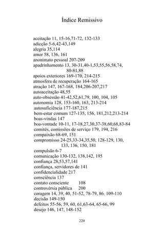 220
Índice Remissivo
aceitação 11, 15-16,71-72, 132-133
adicção 5-6,42-43,149
alegria 35,114
amor 58, 136, 161
anonimato pessoal 207-209
apadrinhamento 13, 30-31,40-1,53,55,56,58,74,
80-81,88
apoios exteriores 169-170, 214-215
atmosfera de recuperação 164-165
atração 147, 167-168, 184,206-207,217
autoaceitação 48,55
auto-obsessão 41-42,52,61,79, 100, 104, 105
autonomia 128, 153-160, 163, 213-214
autosuficiência 177-187,215
bem-estar comum 127-135, 156, 181,212,213-214
boas-vindas 147
boa-vontade 10-11, 17-18,27,30,37-38,60,68,83-84
comités, comissões de serviço 179, 194, 216
compaixão 68-69, 151
compromisso 24-25,33-34,35,50, 128-129, 130,
133, 136, 150, 181
compulsão 6-7
comunicação 130-132, 138,142, 195
confiança 28,53,57,141
confiança, servidores de 141
confidencialidade 217
consciência 137
contato consciente 108
controvérsia pública 200
coragem 14, 39, 40, 51-52, 78-79, 86. 109-110
decisão 149-150
defeitos 55-56, 59, 60, 61,63-64, 65-66, 99
desejo 146, 147, 148-152
 