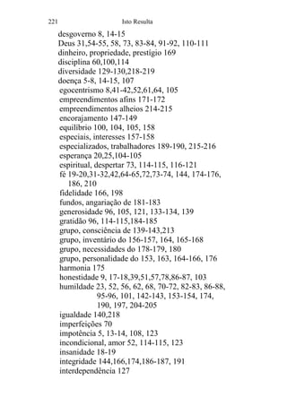 221 Isto Resulta
desgoverno 8, 14-15
Deus 31,54-55, 58, 73, 83-84, 91-92, 110-111
dinheiro, propriedade, prestígio 169
disciplina 60,100,114
diversidade 129-130,218-219
doença 5-8, 14-15, 107
egocentrismo 8,41-42,52,61,64, 105
empreendimentos afins 171-172
empreendimentos alheios 214-215
encorajamento 147-149
equilíbrio 100, 104, 105, 158
especiais, interesses 157-158
especializados, trabalhadores 189-190, 215-216
esperança 20,25,104-105
espiritual, despertar 73, 114-115, 116-121
fé 19-20,31-32,42,64-65,72,73-74, 144, 174-176,
186, 210
fidelidade 166, 198
fundos, angariação de 181-183
generosidade 96, 105, 121, 133-134, 139
gratidão 96, 114-115,184-185
grupo, consciência de 139-143,213
grupo, inventário do 156-157, 164, 165-168
grupo, necessidades do 178-179, 180
grupo, personalidade do 153, 163, 164-166, 176
harmonia 175
honestidade 9, 17-18,39,51,57,78,86-87, 103
humildade 23, 52, 56, 62, 68, 70-72, 82-83, 86-88,
95-96, 101, 142-143, 153-154, 174,
190, 197, 204-205
igualdade 140,218
imperfeições 70
impotência 5, 13-14, 108, 123
incondicional, amor 52, 114-115, 123
insanidade 18-19
integridade 144,166,174,186-187, 191
interdependência 127
 