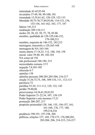 Índice remissivo 222
intimidade 43-45,93-94
inventário 37-49, 98, 99-100, 101
irmandade 13,55,61-62, 128-129, 132-133
liberdade 58,75-76,77,84,95,96, 114-115, 154,
153-156, 161-162, 163, 177, 187
líderes 141,213
meditação 109-110,111
medos 28, 38, 42, 50, 57, 78, 85-86
membro, qualidade de 128-129,146-152,
179-180,213
membro, requisito de 146-152, 183,213
mensagem, transmitir a 120,165-168
mensagem de NA 163-164
mente aberta 17-18,23, 112, 140, 144, 158
moral, valor 39-40, 49, 102-103
NA como tal 192
não profissional 188-190, 215
necessidades comuns 15 5
negação 7,8,101-102
obsessão 6-7
opiniões 138
opiniões pessoais 200-201,203-204, 216-217
oração 31,54,73,75, 108, 109-110, 111, 112-113
paciência 72
partilhar 53-54, 111-112, 129, 132, 145
perdão 79-80,86
perseverança 14,34,41,50,63,93
Poder Superior 21-22,34, 107, 138-139
Poder Superior a nós mesmos 17,21
promoção 206-207, 217
propósito primordial 138, 146, 155, 156-157, 161,
161-168, 176, 177, 180,
199,214,216
prudência 190-191, 197-198, 204
públicas, relações 157, 169, 170-173, 176,200,201,
203-204, 206, 214-215, 216-217
 