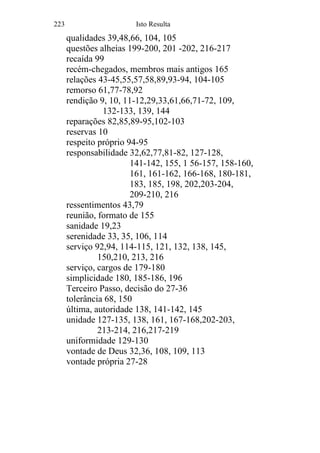 223 Isto Resulta
qualidades 39,48,66, 104, 105
questões alheias 199-200, 201 -202, 216-217
recaída 99
recém-chegados, membros mais antigos 165
relações 43-45,55,57,58,89,93-94, 104-105
remorso 61,77-78,92
rendição 9, 10, 11-12,29,33,61,66,71-72, 109,
132-133, 139, 144
reparações 82,85,89-95,102-103
reservas 10
respeito próprio 94-95
responsabilidade 32,62,77,81-82, 127-128,
141-142, 155, 1 56-157, 158-160,
161, 161-162, 166-168, 180-181,
183, 185, 198, 202,203-204,
209-210, 216
ressentimentos 43,79
reunião, formato de 155
sanidade 19,23
serenidade 33, 35, 106, 114
serviço 92,94, 114-115, 121, 132, 138, 145,
150,210, 213, 216
serviço, cargos de 179-180
simplicidade 180, 185-186, 196
Terceiro Passo, decisão do 27-36
tolerância 68, 150
última, autoridade 138, 141-142, 145
unidade 127-135, 138, 161, 167-168,202-203,
213-214, 216,217-219
uniformidade 129-130
vontade de Deus 32,36, 108, 109, 113
vontade própria 27-28
 