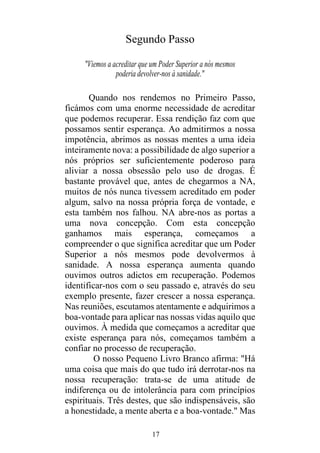 17
Segundo Passo
"Viemos a acreditar que um Poder Superior a nós mesmos
poderia devolver-nos à sanidade."
Quando nos rendemos no Primeiro Passo,
ficámos com uma enorme necessidade de acreditar
que podemos recuperar. Essa rendição faz com que
possamos sentir esperança. Ao admitirmos a nossa
impotência, abrimos as nossas mentes a uma ideia
inteiramente nova: a possibilidade de algo superior a
nós próprios ser suficientemente poderoso para
aliviar a nossa obsessão pelo uso de drogas. É
bastante provável que, antes de chegarmos a NA,
muitos de nós nunca tivessem acreditado em poder
algum, salvo na nossa própria força de vontade, e
esta também nos falhou. NA abre-nos as portas a
uma nova concepção. Com esta concepção
ganhamos mais esperança, começamos a
compreender o que significa acreditar que um Poder
Superior a nós mesmos pode devolvermos à
sanidade. A nossa esperança aumenta quando
ouvimos outros adictos em recuperação. Podemos
identificar-nos com o seu passado e, através do seu
exemplo presente, fazer crescer a nossa esperança.
Nas reuniões, escutamos atentamente e adquirimos a
boa-vontade para aplicar nas nossas vidas aquilo que
ouvimos. À medida que começamos a acreditar que
existe esperança para nós, começamos também a
confiar no processo de recuperação.
O nosso Pequeno Livro Branco afirma: "Há
uma coisa que mais do que tudo irá derrotar-nos na
nossa recuperação: trata-se de uma atitude de
indiferença ou de intolerância para com princípios
espirituais. Três destes, que são indispensáveis, são
a honestidade, a mente aberta e a boa-vontade." Mas
 