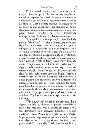 Segundo Passo 19
O pior de tudo era que continuávamos a usar
drogas, fossem quais fossem as consequências
negativas. Apesar dos sinais de aviso mostrarem o
descontrole do nosso uso, continuávamos a tentar
justificá-lo. Com bastante frequência, chegávamos
ao ponto de não conseguir olhar para nós próprios.
Quando encaramos a realidade das nossas vidas, não
pode haver dúvidas de que precisamos
desesperadamente de ser devolvidos à sanidade.
Seja qual for a interpretação individual da
palavra "devolver", a maioria de nós concorda que
significa mudarmos para um ponto em que a
adicção, e a insanidade que a acompanha, não
estejam a controlar as nossas vidas. Ser devolvido à
sanidade constitui um processo para toda a vida. Este
processo varia de adicto para adicto, manifestando-
se de modo diferente ao longo das diversas fases da
nossa recuperação, mas todos nós podemos ver
alguns resultados deste processo assim que entramos
em recuperação. De início, ser devolvido à sanidade
significa não mais termos que usar drogas. Vamos a
reuniões em vez de nos isolarmos; falamos com o
nosso padrinho ou madrinha, em vez de ficarmos a
alimentar sentimentos dolorosos; pedimos-lhe ajuda
para trabalhar os passos, o que é uma verdadeira
demonstração de sanidade; começamos a acreditar
que uma força poderosa pode devolver-nos à
sanidade. Por fim, encontramos esperança para nós
mesmos.
"Vir a acreditar" constitui um processo. Para
alguns de nós é simples e poderá conduzir a
resultados imediatos. Muitos de nós chegaram a NA
tão derrotados que estavam dispostos a tentar
qualquer coisa. Procurar a ajuda de um Poder
Superior a nós próprios pode ter sido a melhor ideia
que alguma vez nos sugeriram. Contudo, este
processo de "vir a acreditar" pode também ser difícil,
 