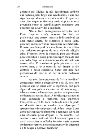 20 Isto Resulta
doloroso até. Muitos de nós descobriram também
que poderá ajudar fingir que acreditamos, o que não
significa que devamos ser desonestos. O que isto
quer dizer é que, se tivermos dúvidas, praticamos o
programa como se acreditássemos realmente que
podemos ser devolvidos à sanidade.
Não é fácil conseguirmos acreditar num
Poder Superior a nós mesmos. Por isso, ao
praticarmos este passo, torna-se indispensável ter
uma mente aberta. Se olharmos à nossa volta,
podemos encontrar várias razões para acreditar nele.
O nosso acreditar pode ser simplesmente o acreditar
que podemos recuperar de uma vida de adicção
ativa. Ficarmos livres da obsessão para usar drogas
pode constituir a nossa primeira experiência de que
um Poder Superior a nós mesmos atua de facto nas
nossas vidas. Provavelmente pela primeira vez em
muitos anos, a nossa obsessão por drogas já não
controla a nossa existência. Saber que hoje não
precisamos de usar é, só por si, uma poderosa
certeza.
Através deste processo de "vir a acreditar"
começamos então a desenvolver a fé. É, pois, um
processo que se inicia com a esperança, que para
alguns de nós poderá ser um conceito muito vago,
talvez apenas o acharmos que praticar este programa
melhorará as nossas vidas. A medida que as nossas
vidas começam a melhorar, esta esperança
transforma-se em fé. Para muitos de nós a fé pode
ser descrita como o acreditar em algo que é
aparentemente incompreensível. Afinal, quem é que
consegue explicar logicamente a remoção súbita de
uma obsessão pelas drogas? E, no entanto, isso
aconteceu com muitos de nós. Iniciamos o processo
de vir a acreditar num Poder Superior a nós mesmos
ao desenvolvermos a esperança numa vida diferente
e a fé de que é possível recuperar.
 