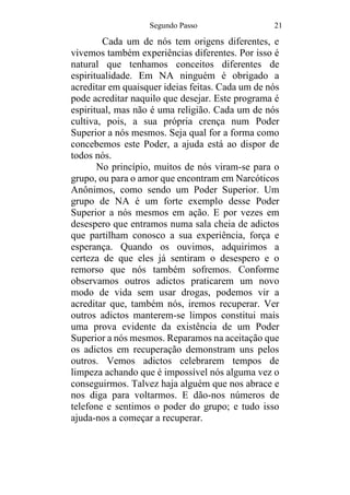 Segundo Passo 21
Cada um de nós tem origens diferentes, e
vivemos também experiências diferentes. Por isso é
natural que tenhamos conceitos diferentes de
espiritualidade. Em NA ninguém é obrigado a
acreditar em quaisquer ideias feitas. Cada um de nós
pode acreditar naquilo que desejar. Este programa é
espiritual, mas não é uma religião. Cada um de nós
cultiva, pois, a sua própria crença num Poder
Superior a nós mesmos. Seja qual for a forma como
concebemos este Poder, a ajuda está ao dispor de
todos nós.
No princípio, muitos de nós viram-se para o
grupo, ou para o amor que encontram em Narcóticos
Anônimos, como sendo um Poder Superior. Um
grupo de NA é um forte exemplo desse Poder
Superior a nós mesmos em ação. E por vezes em
desespero que entramos numa sala cheia de adictos
que partilham conosco a sua experiência, força e
esperança. Quando os ouvimos, adquirimos a
certeza de que eles já sentiram o desespero e o
remorso que nós também sofremos. Conforme
observamos outros adictos praticarem um novo
modo de vida sem usar drogas, podemos vir a
acreditar que, também nós, iremos recuperar. Ver
outros adictos manterem-se limpos constitui mais
uma prova evidente da existência de um Poder
Superior a nós mesmos. Reparamos na aceitação que
os adictos em recuperação demonstram uns pelos
outros. Vemos adictos celebrarem tempos de
limpeza achando que é impossível nós alguma vez o
conseguirmos. Talvez haja alguém que nos abrace e
nos diga para voltarmos. E dão-nos números de
telefone e sentimos o poder do grupo; e tudo isso
ajuda-nos a começar a recuperar.
 