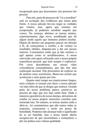 Segundo Passo 23
recuperação para que descuremos este processo tão
pessoal.
Para nós, parte do processo de "vir a acreditar"
está na aceitação das evidências que temos pela
frente. A nossa adicção fez-nos negar as verdades
que víamos, mas, agora que estamos em
recuperação, já podemos acreditar naquilo que
vemos. No começo, abrimos as nossas mentes,
experimentamos algo novo, acreditando que de
algum modo aquilo que tentamos poderá resultar.
Depois de darmos uns pequenos passos em direção
à fé, de começarmos a confiar, e de vermos os
resultados obtidos, dispomo-nos a dar uns passos
maiores. Constatamos então que já não estamos a
agir apenas como se acreditássemos. A nossa
convicção está agora reforçada com a nossa própria
experiência pessoal, que nem sempre é explicável.
Por vezes descobrimos nas nossas vidas
coincidências extraordinárias, que não têm uma
explicação racional. Não precisamos de explicar ou
de analisar estas ocorrências. Basta-nos aceitar que
acontecem e estar gratos por elas.
Quanto mais tempo nos mantivermos limpos,
mais evidente se tornará este facto: a nossa adicção
vai mais além do que as drogas que usámos. Grande
parte do nosso problema parece centrar-se na
procura de algo que nos faça sentir bem. Dada a
natureza egocêntrica da nossa doença, deixarmos de
confiar no nosso próprio raciocínio constitui uma
tremenda luta. No entanto, as nossas mentes estão a
abrir-se. Ao constatarmos que não temos todas as
respostas, começamos a sentir um pouco de
humildade. Podemos não alcançar todo o significado
de se ser humilde, mas a nossa mente aberta
assegura-nos de que encontrámos e começámos a
pôr em prática essa valiosa qualidade.
 