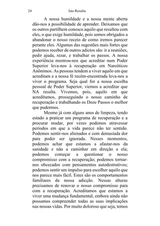 24 Isto Resulta
A nossa humildade e a nossa mente aberta
dão-nos a possibilidade de aprender. Deixamos que
os outros partilhem conosco aquilo que resultou com
eles, o que exige humildade, pois somos obrigados a
abandonar o nosso receio de como iremos parecer
perante eles. Algumas das sugestões mais fortes que
podemos receber de outros adictos são: ir a reuniões,
pedir ajuda, rezar, e trabalhar os passos. A nossa
experiência mostrou-nos que acreditar num Poder
Superior leva-nos à recuperação em Narcóticos
Anônimos. As pessoas tendem a viver aquilo em que
acreditam e a nossa fé recém-encontrada leva-nos a
viver o programa. Seja qual for a nossa escolha
pessoal de Poder Superior, viemos a acreditar que
NA resulta. Vivemos, pois, aquilo em que
acreditamos, prosseguindo o nosso caminho de
recuperação e trabalhando os Doze Passos o melhor
que pudermos.
Mesmo já com alguns anos de limpeza, tendo
estado a praticar um programa de recuperação e a
procurar mudar, por vezes podemos atravessar
períodos em que a vida parece não ter sentido.
Podemos sentir-nos alienados e com demasiada dor
para poder ser ignorada. Nesses momentos,
podemos achar que estamos a afastar-nos da
sanidade e não a caminhar em direção a ela;
podemos começar a questionar o nosso
compromisso com a recuperação; podemos tornar-
nos obcecados com pensamentos autodestrutivos;
podemos sentir um impulso para escolher aquilo que
nos parece mais fácil. Estes são os comportamentos
familiares da nossa adicção. Nessas alturas
precisamos de renovar o nosso compromisso para
com a recuperação. Acreditamos que estamos a
viver uma mudança fundamental, embora ainda não
possamos compreender todas as suas implicações
nas nossas vidas. Por muito doloroso que seja, temos
 