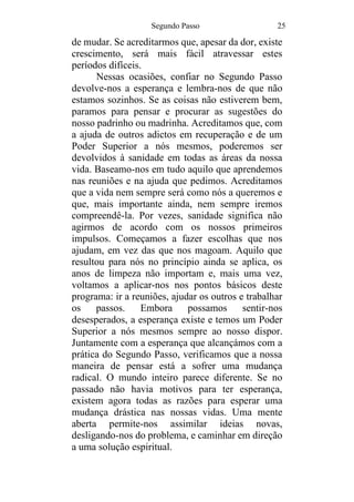 Segundo Passo 25
de mudar. Se acreditarmos que, apesar da dor, existe
crescimento, será mais fácil atravessar estes
períodos difíceis.
Nessas ocasiões, confiar no Segundo Passo
devolve-nos a esperança e lembra-nos de que não
estamos sozinhos. Se as coisas não estiverem bem,
paramos para pensar e procurar as sugestões do
nosso padrinho ou madrinha. Acreditamos que, com
a ajuda de outros adictos em recuperação e de um
Poder Superior a nós mesmos, poderemos ser
devolvidos à sanidade em todas as áreas da nossa
vida. Baseamo-nos em tudo aquilo que aprendemos
nas reuniões e na ajuda que pedimos. Acreditamos
que a vida nem sempre será como nós a queremos e
que, mais importante ainda, nem sempre iremos
compreendê-la. Por vezes, sanidade significa não
agirmos de acordo com os nossos primeiros
impulsos. Começamos a fazer escolhas que nos
ajudam, em vez das que nos magoam. Aquilo que
resultou para nós no princípio ainda se aplica, os
anos de limpeza não importam e, mais uma vez,
voltamos a aplicar-nos nos pontos básicos deste
programa: ir a reuniões, ajudar os outros e trabalhar
os passos. Embora possamos sentir-nos
desesperados, a esperança existe e temos um Poder
Superior a nós mesmos sempre ao nosso dispor.
Juntamente com a esperança que alcançámos com a
prática do Segundo Passo, verificamos que a nossa
maneira de pensar está a sofrer uma mudança
radical. O mundo inteiro parece diferente. Se no
passado não havia motivos para ter esperança,
existem agora todas as razões para esperar uma
mudança drástica nas nossas vidas. Uma mente
aberta permite-nos assimilar ideias novas,
desligando-nos do problema, e caminhar em direção
a uma solução espiritual.
 