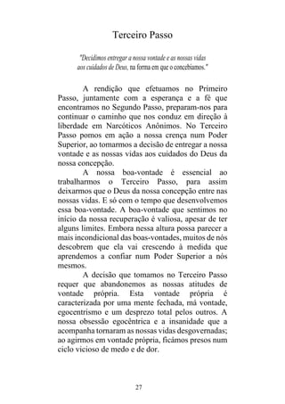 27
Terceiro Passo
"Decidimos entregar a nossa vontade e as nossas vidas
aos cuidados de Deus, na forma em que o concebíamos."
A rendição que efetuamos no Primeiro
Passo, juntamente com a esperança e a fé que
encontramos no Segundo Passo, preparam-nos para
continuar o caminho que nos conduz em direção à
liberdade em Narcóticos Anônimos. No Terceiro
Passo pomos em ação a nossa crença num Poder
Superior, ao tomarmos a decisão de entregar a nossa
vontade e as nossas vidas aos cuidados do Deus da
nossa concepção.
A nossa boa-vontade é essencial ao
trabalharmos o Terceiro Passo, para assim
deixarmos que o Deus da nossa concepção entre nas
nossas vidas. E só com o tempo que desenvolvemos
essa boa-vontade. A boa-vontade que sentimos no
início da nossa recuperação é valiosa, apesar de ter
alguns limites. Embora nessa altura possa parecer a
mais incondicional das boas-vontades, muitos de nós
descobrem que ela vai crescendo à medida que
aprendemos a confiar num Poder Superior a nós
mesmos.
A decisão que tomamos no Terceiro Passo
requer que abandonemos as nossas atitudes de
vontade própria. Esta vontade própria é
caracterizada por uma mente fechada, má vontade,
egocentrismo e um desprezo total pelos outros. A
nossa obsessão egocêntrica e a insanidade que a
acompanha tornaram as nossas vidas desgovernadas;
ao agirmos em vontade própria, ficámos presos num
ciclo vicioso de medo e de dor.
 