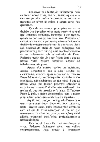 Terceiro Passo 28
Cansados das tentativas infrutíferas para
controlar tudo e todos, não deixávamos que a vida
corresse por si e estávamos sempre à procura de
maneiras de forçar as coisas a serem como nós
queríamos.
Quando encaramos pela primeira vez a
decisão que é preciso tomar neste passo, é natural
que tenhamos perguntas, incertezas e até receios,
quanto ao que nos pedem para fazer. Podemos ter
curiosidade em saber porque é que temos de tomar a
decisão de entregar a nossa vontade e as nossas vidas
aos cuidados do Deus da nossa concepção. Ou
podemos imaginar o que é que irá acontecer conosco
se nos colocarmos sob os cuidados de Deus.
Podemos recear não vir a ser felizes com o que as
nossas vidas possam tornar-se depois de
trabalharmos este passo.
Apesar dos nossos receios ou incertezas,
quando acreditamos que a ação conduz ao
crescimento, estamos aptos a praticar o Terceiro
Passo. Mesmo se, à medida que formos trabalhando
este passo, não soubermos de que modo é que as
nossas vidas irão mudar, podemos aprender a
acreditar que o nosso Poder Superior cuidará de nós
melhor do que nós próprios o faríamos. O Terceiro
Passo é, pois, o nosso compromisso com o nosso
próprio bem-estar emocional, físico e espiritual.
Aquilo que começou no Segundo Passo como
uma crença num Poder Superior, pode tornar-se,
neste Terceiro Passo, numa relação mais completa
com o Deus da nossa concepção. A decisão que
tomamos ao trabalhar este passo, e a relação que daí
advém, prometem transformar profundamente a
nossa existência.
Esta decisão é mais fácil de tomar do que de
viver. Podemos facilmente recair em velhos
comportamentos. Para mudar é necessário
 