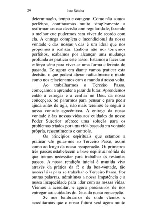 29 Isto Resulta
determinação, tempo e coragem. Como não somos
perfeitos, continuamos muito simplesmente a
reafirmar a nossa decisão com regularidade, fazendo
o melhor que pudermos para viver de acordo com
ela. A entrega completa e incondicional da nossa
vontade e das nossas vidas é um ideal que nos
propomos a realizar. Embora não nos tornemos
perfeitos, acabamos por alcançar uma mudança
profunda ao praticar este passo. Estamos a fazer um
esforço sério para viver de uma forma diferente do
passado. De agora em diante vamos praticar esta
decisão, o que poderá alterar radicalmente o modo
como nos relacionamos com o mundo à nossa volta.
Ao trabalharmos o Terceiro Passo,
começamos a aprender a parar de lutar. Aprendemos
então a entregar e a confiar no Deus da nossa
concepção. Se pararmos para pensar e para pedir
ajuda antes de agir, não mais teremos de seguir a
nossa vontade egocêntrica. A entrega da nossa
vontade e das nossas vidas aos cuidados do nosso
Poder Superior oferece uma solução para os
problemas criados por uma vida baseada em vontade
própria, ressentimento e controle.
Os princípios espirituais que estamos a
praticar vão guiar-nos no Terceiro Passo, assim
como ao longo da nossa recuperação. Os primeiros
três passos estabelecem a base espiritual sólida de
que iremos necessitar para trabalhar os restantes
passos. A nossa rendição inicial é mantida viva
através da prática da fé e da boa-vontade, tão
necessárias para se trabalhar o Terceiro Passo. Por
outras palavras, admitimos a nossa impotência e a
nossa incapacidade para lidar com as nossas vidas.
Viemos a acreditar, e agora precisamos de nos
entregar aos cuidados do Deus da nossa concepção.
Se nos lembrarmos de onde viemos e
acreditarmos que o nosso futuro será agora muito
 