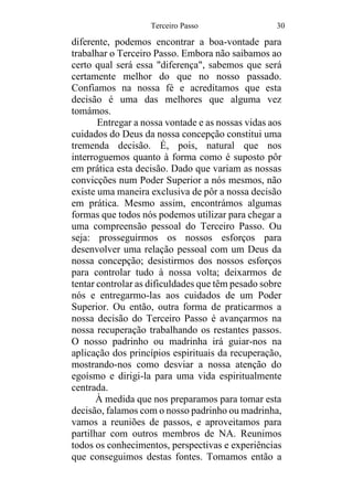 Terceiro Passo 30
diferente, podemos encontrar a boa-vontade para
trabalhar o Terceiro Passo. Embora não saibamos ao
certo qual será essa "diferença", sabemos que será
certamente melhor do que no nosso passado.
Confiamos na nossa fé e acreditamos que esta
decisão é uma das melhores que alguma vez
tomámos.
Entregar a nossa vontade e as nossas vidas aos
cuidados do Deus da nossa concepção constitui uma
tremenda decisão. É, pois, natural que nos
interroguemos quanto à forma como é suposto pôr
em prática esta decisão. Dado que variam as nossas
convicções num Poder Superior a nós mesmos, não
existe uma maneira exclusiva de pôr a nossa decisão
em prática. Mesmo assim, encontrámos algumas
formas que todos nós podemos utilizar para chegar a
uma compreensão pessoal do Terceiro Passo. Ou
seja: prosseguirmos os nossos esforços para
desenvolver uma relação pessoal com um Deus da
nossa concepção; desistirmos dos nossos esforços
para controlar tudo à nossa volta; deixarmos de
tentar controlar as dificuldades que têm pesado sobre
nós e entregarmo-las aos cuidados de um Poder
Superior. Ou então, outra forma de praticarmos a
nossa decisão do Terceiro Passo é avançarmos na
nossa recuperação trabalhando os restantes passos.
O nosso padrinho ou madrinha irá guiar-nos na
aplicação dos princípios espirituais da recuperação,
mostrando-nos como desviar a nossa atenção do
egoísmo e dirigi-la para uma vida espiritualmente
centrada.
À medida que nos preparamos para tomar esta
decisão, falamos com o nosso padrinho ou madrinha,
vamos a reuniões de passos, e aproveitamos para
partilhar com outros membros de NA. Reunimos
todos os conhecimentos, perspectivas e experiências
que conseguimos destas fontes. Tomamos então a
 