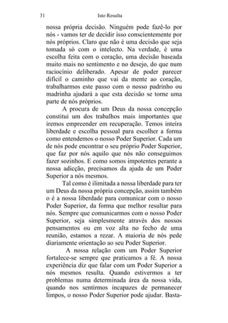 31 Isto Resulta
nossa própria decisão. Ninguém pode fazê-lo por
nós - vamos ter de decidir isso conscientemente por
nós próprios. Claro que não é uma decisão que seja
tomada só com o intelecto. Na verdade, é uma
escolha feita com o coração, uma decisão baseada
muito mais no sentimento e no desejo, do que num
raciocínio deliberado. Apesar de poder parecer
difícil o caminho que vai da mente ao coração,
trabalharmos este passo com o nosso padrinho ou
madrinha ajudará a que esta decisão se torne uma
parte de nós próprios.
A procura de um Deus da nossa concepção
constitui um dos trabalhos mais importantes que
iremos empreender em recuperação. Temos inteira
liberdade e escolha pessoal para escolher a forma
como entendemos o nosso Poder Superior. Cada um
de nós pode encontrar o seu próprio Poder Superior,
que faz por nós aquilo que nós não conseguimos
fazer sozinhos. E como somos impotentes perante a
nossa adicção, precisamos da ajuda de um Poder
Superior a nós mesmos.
Tal como é ilimitada a nossa liberdade para ter
um Deus da nossa própria concepção, assim também
o é a nossa liberdade para comunicar com o nosso
Poder Superior, da forma que melhor resultar para
nós. Sempre que comunicarmos com o nosso Poder
Superior, seja simplesmente através dos nossos
pensamentos ou em voz alta no fecho de uma
reunião, estamos a rezar. A maioria de nós pede
diariamente orientação ao seu Poder Superior.
A nossa relação com um Poder Superior
fortalece-se sempre que praticamos a fé. A nossa
experiência diz que falar com um Poder Superior a
nós mesmos resulta. Quando estivermos a ter
problemas numa determinada área da nossa vida,
quando nos sentirmos incapazes de permanecer
limpos, o nosso Poder Superior pode ajudar. Basta-
 