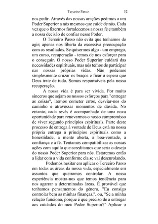 Terceiro Passo 32
nos pedir. Através das nossas orações pedimos a um
Poder Superior a nós mesmos que cuide de nós. Cada
vez que o fizermos fortalecemos a nossa fé e também
a nossa decisão de confiar nesse Poder.
O Terceiro Passo não evita que tenhamos de
agir; apenas nos liberta da excessiva preocupação
com os resultados. Se quisermos algo - um emprego,
um curso, recuperação - temos de nos esforçar para
o conseguir. O nosso Poder Superior cuidará das
necessidades espirituais, mas nós temos de participar
nas nossas próprias vidas. Não podemos
simplesmente cruzar os braços e ficar à espera que
Deus trate de tudo. Somos responsáveis pela nossa
recuperação.
A nossa vida é para ser vivida. Por muito
sinceros que sejam os nossos esforços para "entregar
as coisas", iremos cometer erros, desviar-nos do
caminho e atravessar momentos de dúvida. No
entanto, cada revés é acompanhado de uma nova
oportunidade para renovarmos o nosso compromisso
de viver segundo princípios espirituais. Parte deste
processo de entrega à vontade de Deus está na nossa
própria entrega a princípios espirituais como a
honestidade, a mente aberta, a boa-vontade, a
confiança e a fé. Tentamos compatibilizar as nossas
ações com aquilo que acreditamos que seria o desejo
do nosso Poder Superior para nós. Estaremos então
a lidar com a vida conforme ela se vai desenrolando.
Podemos hesitar em aplicar o Terceiro Passo
em todas as áreas da nossa vida, especialmente em
assuntos que queiramos controlar. A nossa
experiência mostra-nos que temos tendência para
nos agarrar a determinadas áreas. É provável que
tenhamos pensamentos do género, "Eu consigo
controlar bem as minhas finanças.", ou, "Se a minha
relação funciona, porque é que preciso de a entregar
aos cuidados do meu Poder Superior?" Aplicar o
 