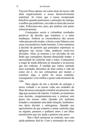 33 Isto Resulta
Terceiro Passo apenas em certas áreas da nossa vida
afeta negativamente o nosso desenvolvimento
espiritual. Já vimos que a nossa recuperação
beneficia quando praticamos o princípio da entrega,
o melhor que pudermos, em todas as áreas das nossas
vidas. Esforcemo-nos, pois, por praticar este passo
minuciosamente.
Começamos assim a vislumbrar resultados
positivos da decisão que tomámos e a notar
mudanças. Embora as circunstâncias das nossas
vidas possam não mudar, a forma como lidamos com
essas circunstâncias muda bastante. Como tomámos
a decisão de permitir que princípios espirituais se
apliquem nas nossas vidas, podemos sentir-nos
aliviados. Aliás, já estamos a ser aliviados de um
fardo que carregámos durante demasiado tempo: a
necessidade de controlar tudo e todos. Começamos
a reagir de modo diferente às situações e às pessoas
que nos rodeiam. À medida que vamos sentindo
mais aceitação, deixamos de lutar contra a vida tal
como ela é. Ao nos esforçarmos por manter e
construir algo, a partir da nossa rendição,
conseguimos viver melhor e gozar cada momento da
vida.
Para alguns de nós a decisão de entregar a
nossa vontade e as nossas vidas aos cuidados do
Deus da nossa concepção constitui um processo, não
algo que acontece de repente. Contudo, ao tomarmos
essa decisão, comprometemo-nos a praticar este
passo nas nossas vidas. Quando nos sentimos
tentados a manipular uma dada situação, lembramo-
nos desta decisão e entregamos. Quando nos
apercebemos de que estamos a tentar controlar algo
ou alguém, paramos e pedimos antes a um Deus
amantíssimo que nos ajude a praticar este passo.
Não é fácil renunciar ao controle, mas com
ajuda podemos fazê-lo. Com a orientação do nosso
 