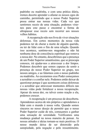 Terceiro Passo 34
padrinho ou madrinha, e com uma prática diária,
iremos decerto aprender a afastar os nossos egos do
caminho, permitindo que o nosso Poder Superior
possa entrar nas nossas vidas. Cada vez que
sentirmos receio de uma situação, podemos virar-
nos para este passo e encontrar a forma de
ultrapassar esse receio sem recorrer aos nossos
velhos hábitos.
A recuperação não nos livra de viver situações
dolorosas. Em certos momentos da nossa vida
podemos ter de chorar a morte de alguém querido,
ou ter de lidar com o fim de uma relação. Quando
isso acontece, sentimo-nos magoados e não há
nenhuma dose de consciência espiritual que remova
a nossa dor. No entanto, descobrimos que a presença
de um Poder Superior amantíssimo, que se preocupa
conosco, irá ajudar-nos a atravessar a dor limpos.
Podemos descobrir que somos capazes de sentir a
presença do nosso Poder Superior no grupo, nos
nossos amigos, e ao falarmos com o nosso padrinho
ou madrinha. Ao escutarmos esse Poder começamos
a acreditar e a confiar nele. Podemos então deixar de
questionar porque é que acontecem coisas dolorosas
e a acreditar que atravessar momentos difíceis nas
nossas vidas pode fortalecer a nossa recuperação.
Apesar da nossa dor, ou talvez como reação a ela,
podemos crescer.
A recuperação é um processo de descoberta.
Aprendemos acerca de nós próprios e aprendemos a
lidar com o mundo à nossa volta. Quando somos
sinceros no nosso desejo de permitir que o nosso
Poder Superior cuide de nós, começamos a ganhar
uma sensação de serenidade. Verificamos uma
mudança gradual na nossa maneira de pensar. As
nossas atitudes e ideias tornam-se mais positivas. O
nosso mundo deixa de ser distorcido pela
autopiedade, pela negação e pelo ressentimento.
 