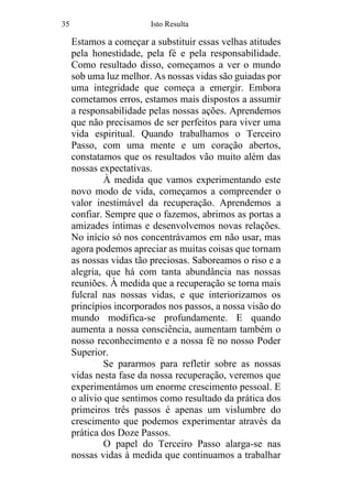 35 Isto Resulta
Estamos a começar a substituir essas velhas atitudes
pela honestidade, pela fé e pela responsabilidade.
Como resultado disso, começamos a ver o mundo
sob uma luz melhor. As nossas vidas são guiadas por
uma integridade que começa a emergir. Embora
cometamos erros, estamos mais dispostos a assumir
a responsabilidade pelas nossas ações. Aprendemos
que não precisamos de ser perfeitos para viver uma
vida espiritual. Quando trabalhamos o Terceiro
Passo, com uma mente e um coração abertos,
constatamos que os resultados vão muito além das
nossas expectativas.
À medida que vamos experimentando este
novo modo de vida, começamos a compreender o
valor inestimável da recuperação. Aprendemos a
confiar. Sempre que o fazemos, abrimos as portas a
amizades íntimas e desenvolvemos novas relações.
No início só nos concentrávamos em não usar, mas
agora podemos apreciar as muitas coisas que tornam
as nossas vidas tão preciosas. Saboreamos o riso e a
alegria, que há com tanta abundância nas nossas
reuniões. À medida que a recuperação se torna mais
fulcral nas nossas vidas, e que interiorizamos os
princípios incorporados nos passos, a nossa visão do
mundo modifica-se profundamente. E quando
aumenta a nossa consciência, aumentam também o
nosso reconhecimento e a nossa fé no nosso Poder
Superior.
Se pararmos para refletir sobre as nossas
vidas nesta fase da nossa recuperação, veremos que
experimentámos um enorme crescimento pessoal. E
o alívio que sentimos como resultado da prática dos
primeiros três passos é apenas um vislumbre do
crescimento que podemos experimentar através da
prática dos Doze Passos.
O papel do Terceiro Passo alarga-se nas
nossas vidas à medida que continuamos a trabalhar
 